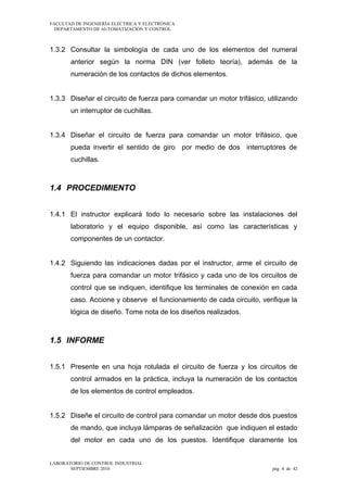 FACULTAD DE INGENIERÍA ELECTRICA Y ELECTRÓNICA
DEPARTAMENTO DE AUTOMATIZACIÓN Y CONTROL

1.3.2 Consultar la simbología de cada uno de los elementos del numeral
anterior según la norma DIN (ver folleto teoría), además de la
numeración de los contactos de dichos elementos.
1.3.3 Diseñar el circuito de fuerza para comandar un motor trifásico, utilizando
un interruptor de cuchillas.
1.3.4 Diseñar el circuito de fuerza para comandar un motor trifásico, que
pueda invertir el sentido de giro por medio de dos interruptores de
cuchillas.

1.4 PROCEDIMIENTO
1.4.1 El instructor explicará todo lo necesario sobre las instalaciones del
laboratorio y el equipo disponible, así como las características y
componentes de un contactor.
1.4.2 Siguiendo las indicaciones dadas por el instructor, arme el circuito de
fuerza para comandar un motor trifásico y cada uno de los circuitos de
control que se indiquen, identifique los terminales de conexión en cada
caso. Accione y observe el funcionamiento de cada circuito, verifique la
lógica de diseño. Tome nota de los diseños realizados.

1.5 INFORME
1.5.1 Presente en una hoja rotulada el circuito de fuerza y los circuitos de
control armados en la práctica, incluya la numeración de los contactos
de los elementos de control empleados.
1.5.2 Diseñe el circuito de control para comandar un motor desde dos puestos
de mando, que incluya lámparas de señalización que indiquen el estado
del motor en cada uno de los puestos. Identifique claramente los
LABORATORIO DE CONTROL INDUSTRIAL
SEPTIEMBRE 2010

pág 4 de 42

 