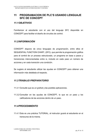 FACULTAD DE INGENIERÍA ELECTRICA Y ELECTRÓNICA
DEPARTAMENTO DE AUTOMATIZACIÓN Y CONTROL

11

PROGRAMACION DE PLC’S USANDO LENGUAJE
SFC DE CONCEPT

11.1 OBJETIVOS
Familiarizar al estudiante con el uso del lenguaje SFC disponible en
CONCEPT para facilitar el diseño de circuitos de control.

11.2 INFORMACIÓN
CONCEPT dispone de cinco lenguajes de programación, entre ellos el
SEQUENTIAL FUNCTION CHART, (SFC), que permite la programación gráfica
para el control de un proceso estructurado, un programa en base a pasos y
transiciones interconectadas entre si, incluido en cada paso un número de
acciones y en cada transición una condición.
Se sugiere al estudiante utilizar las ayudas en CONCEPT para obtener una
información más detallada al respecto.

11.3 TRABAJO PREPARATORIO
11.3.1 Consulte que es un grafcet y las posibles aplicaciones.
11.3.2 Consultar en las ayudas de CONCEPT, lo que es un paso y los
calificadores de las acciones dentro de un paso.

11.4 PROCEDIMIENTO
11.4.1 Esta es una práctica TUTORIAL, el instructor guiará al estudiante en el
transcurso de la misma.

LABORATORIO DE CONTROL INDUSTRIAL
SEPTIEMBRE 2010

pág 40 de 42

 