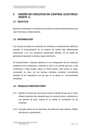 FACULTAD DE INGENIERÍA ELECTRICA Y ELECTRÓNICA
DEPARTAMENTO DE AUTOMATIZACIÓN Y CONTROL

2

DISEÑO DE CIRCUITOS DE CONTROL ELÉCTRICO
(PARTE 1)

2.1 OBJETIVO
Ejercitar al estudiante en el diseño de circuitos de control electromecánicos que
usan memorias y enclavamientos.

2.2 INFORMACIÓN
Los circuitos provistos de contactos de memorias y enclavamientos eléctricos
permiten el funcionamiento de un sistema de control bajo determinadas
condiciones o en una secuencia previamente definida, de tal suerte de
garantizar la operación correcta y segura del mismo.
Un enclavamiento o bloqueo eléctrico es una configuración de los contactos
auxiliares de los contactores, mediante la cuál no se permite que dos o más
contactores o relés puedan actuar al mismo tiempo. Esta acción se logra,
conectando en serie con las bobinas contrarias contactos normalmente
cerrados de los dispositivos con los que no se desea un

funcionamiento

simultáneo.

2.3 TRABAJO PREPARATORIO
2.3.1 Diseñar el circuito de control para invertir el sentido de giro de un motor
trifásico utilizando dos pulsantes para la marcha (horario y antihorario) y
uno general de paro, incluya en su diseño la numeración de los
contactos.
2.3.2 Consulte acerca de los elementos de protección para motores: fusible,
rele térmico y guardamotor.

LABORATORIO DE CONTROL INDUSTRIAL
SEPTIEMBRE 2010

pág 6 de 42

 
