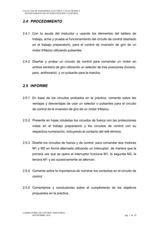 FACULTAD DE INGENIERÍA ELECTRICA Y ELECTRÓNICA
DEPARTAMENTO DE AUTOMATIZACIÓN Y CONTROL

2.4 PROCEDIMIENTO
2.4.1 Con la ayuda del instructor y usando los elementos del tablero de
trabajo, arme y pruebe el funcionamiento del circuito de control diseñado
en el trabajo preparatorio, para el control de inversión de giro de un
motor trifásico utilizando pulsantes.
2.4.2 Diseñar y probar un circuito de control para comandar un motor en
ambos sentidos de giro utilizando un selector de tres posiciones (horario,
paro, antihorario) y un pulsante para la marcha.

2.5 INFORME
2.5.1 En base de los circuitos probados en la práctica, comente sobre las
ventajas y desventajas de usar un selector o pulsantes para el circuito
de control de la inversión de giro de un motor trifásico.
2.5.2 Presente en hojas rotuladas los circuitos de fuerza con las protecciones
vistas en el trabajo preparatorio y los circuitos de control con su
respectiva numeración, incluyendo el contacto del relé térmico.
2.5.3 Diseñe los circuitos de fuerza y de control, para comandar dos motores
M1 y M2 en forma alternada utilizando un interruptor, de manera que la
primera vez que se opera el interruptor funciona M1, la segunda M2, la
tercera M1 y así sucesivamente se alternan.
2.5.4 Comente sobre la importancia de numerar los contactos en el circuito de
control
2.5.5 Comentarios y conclusiones sobre el cumplimiento de los objetivos
propuestos en la práctica.

LABORATORIO DE CONTROL INDUSTRIAL
SEPTIEMBRE 2010

pág 7 de 42

 