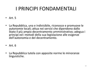 I PRINCIPI FONDAMENTALI
• Art. 5
• La Repubblica, una e indivisibile, riconosce e promuove le
autonomie locali; attua nei servizi che dipendono dallo
Stato il più ampio decentramento amministrativo; adegua i
principi ed i metodi della sua legislazione alle esigenze
dell'autonomia e del decentramento.
• Art. 6
• La Repubblica tutela con apposite norme le minoranze
linguistiche.
10
 