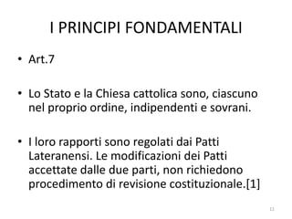 I PRINCIPI FONDAMENTALI
• Art.7
• Lo Stato e la Chiesa cattolica sono, ciascuno
nel proprio ordine, indipendenti e sovrani.
• I loro rapporti sono regolati dai Patti
Lateranensi. Le modificazioni dei Patti
accettate dalle due parti, non richiedono
procedimento di revisione costituzionale.[1]
11
 