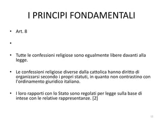 I PRINCIPI FONDAMENTALI
• Art. 8
•
• Tutte le confessioni religiose sono egualmente libere davanti alla
legge.
• Le confessioni religiose diverse dalla cattolica hanno diritto di
organizzarsi secondo i propri statuti, in quanto non contrastino con
l'ordinamento giuridico italiano.
• I loro rapporti con lo Stato sono regolati per legge sulla base di
intese con le relative rappresentanze. [2]
12
 