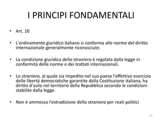 I PRINCIPI FONDAMENTALI
• Art. 10
• L'ordinamento giuridico italiano si conforma alle norme del diritto
internazionale generalmente riconosciute.
• La condizione giuridica dello straniero è regolata dalla legge in
conformità delle norme e dei trattati internazionali.
• Lo straniero, al quale sia impedito nel suo paese l'effettivo esercizio
delle libertà democratiche garantite dalla Costituzione italiana, ha
diritto d'asilo nel territorio della Repubblica secondo le condizioni
stabilite dalla legge.
• Non è ammessa l'estradizione dello straniero per reati politici
14
 