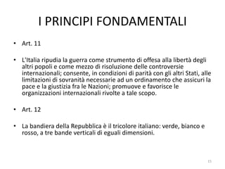 I PRINCIPI FONDAMENTALI
• Art. 11
• L'Italia ripudia la guerra come strumento di offesa alla libertà degli
altri popoli e come mezzo di risoluzione delle controversie
internazionali; consente, in condizioni di parità con gli altri Stati, alle
limitazioni di sovranità necessarie ad un ordinamento che assicuri la
pace e la giustizia fra le Nazioni; promuove e favorisce le
organizzazioni internazionali rivolte a tale scopo.
• Art. 12
• La bandiera della Repubblica è il tricolore italiano: verde, bianco e
rosso, a tre bande verticali di eguali dimensioni.
15
 