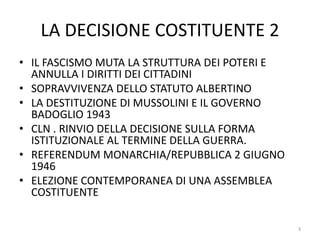 LA DECISIONE COSTITUENTE 2
• IL FASCISMO MUTA LA STRUTTURA DEI POTERI E
ANNULLA I DIRITTI DEI CITTADINI
• SOPRAVVIVENZA DELLO STATUTO ALBERTINO
• LA DESTITUZIONE DI MUSSOLINI E IL GOVERNO
BADOGLIO 1943
• CLN . RINVIO DELLA DECISIONE SULLA FORMA
ISTITUZIONALE AL TERMINE DELLA GUERRA.
• REFERENDUM MONARCHIA/REPUBBLICA 2 GIUGNO
1946
• ELEZIONE CONTEMPORANEA DI UNA ASSEMBLEA
COSTITUENTE
3
 