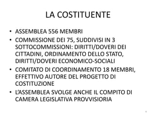 LA COSTITUENTE
• ASSEMBLEA 556 MEMBRI
• COMMISSIONE DEI 75, SUDDIVISI IN 3
SOTTOCOMMISSIONI: DIRITTI/DOVERI DEI
CITTADINI, ORDINAMENTO DELLO STATO,
DIRITTI/DOVERI ECONOMICO-SOCIALI
• COMITATO DI COORDINAMENTO 18 MEMBRI,
EFFETTIVO AUTORE DEL PROGETTO DI
COSTITUZIONE
• L’ASSEMBLEA SVOLGE ANCHE IL COMPITO DI
CAMERA LEGISLATIVA PROVVISIORIA
4
 