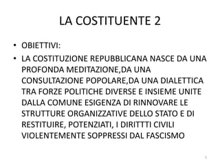 LA COSTITUENTE 2
• OBIETTIVI:
• LA COSTITUZIONE REPUBBLICANA NASCE DA UNA
PROFONDA MEDITAZIONE,DA UNA
CONSULTAZIONE POPOLARE,DA UNA DIALETTICA
TRA FORZE POLITICHE DIVERSE E INSIEME UNITE
DALLA COMUNE ESIGENZA DI RINNOVARE LE
STRUTTURE ORGANIZZATIVE DELLO STATO E DI
RESTITUIRE, POTENZIATI, I DIRITTTI CIVILI
VIOLENTEMENTE SOPPRESSI DAL FASCISMO
5
 