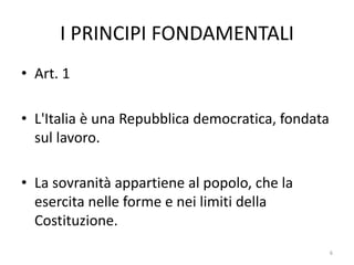 I PRINCIPI FONDAMENTALI
• Art. 1
• L'Italia è una Repubblica democratica, fondata
sul lavoro.
• La sovranità appartiene al popolo, che la
esercita nelle forme e nei limiti della
Costituzione.
6
 