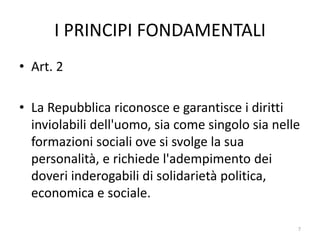 I PRINCIPI FONDAMENTALI
• Art. 2
• La Repubblica riconosce e garantisce i diritti
inviolabili dell'uomo, sia come singolo sia nelle
formazioni sociali ove si svolge la sua
personalità, e richiede l'adempimento dei
doveri inderogabili di solidarietà politica,
economica e sociale.
7
 