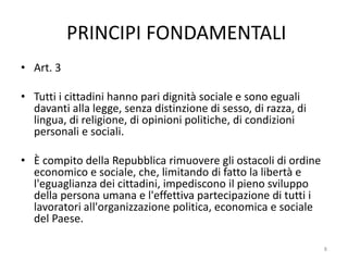 PRINCIPI FONDAMENTALI
• Art. 3
• Tutti i cittadini hanno pari dignità sociale e sono eguali
davanti alla legge, senza distinzione di sesso, di razza, di
lingua, di religione, di opinioni politiche, di condizioni
personali e sociali.
• È compito della Repubblica rimuovere gli ostacoli di ordine
economico e sociale, che, limitando di fatto la libertà e
l'eguaglianza dei cittadini, impediscono il pieno sviluppo
della persona umana e l'effettiva partecipazione di tutti i
lavoratori all'organizzazione politica, economica e sociale
del Paese.
8
 