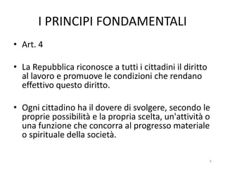 I PRINCIPI FONDAMENTALI
• Art. 4
• La Repubblica riconosce a tutti i cittadini il diritto
al lavoro e promuove le condizioni che rendano
effettivo questo diritto.
• Ogni cittadino ha il dovere di svolgere, secondo le
proprie possibilità e la propria scelta, un'attività o
una funzione che concorra al progresso materiale
o spirituale della società.
9
 