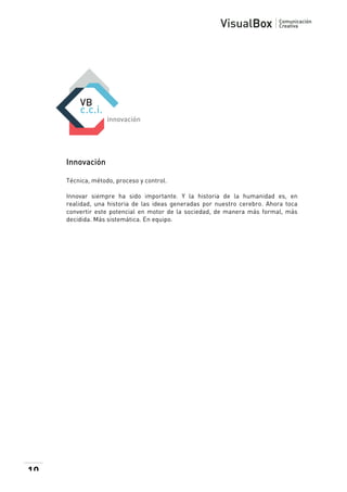  

Innovación
Técnica, método, proceso y control.
Innovar siempre ha sido importante. Y la historia de la humanidad es, en
realidad, una historia de las ideas generadas por nuestro cerebro. Ahora toca
convertir este potencial en motor de la sociedad, de manera más formal, más
decidida. Más sistemática. En equipo.

10

 

 