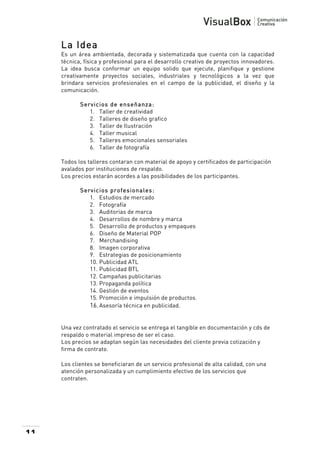  

La Idea
Es un área ambientada, decorada y sistematizada que cuenta con la capacidad
técnica, física y profesional para el desarrollo creativo de proyectos innovadores.
La idea busca conformar un equipo solido que ejecute, planifique y gestione
creativamente proyectos sociales, industriales y tecnológicos a la vez que
brindara servicios profesionales en el campo de la publicidad, el diseño y la
comunicación.
Servicios de enseñanza:
1. Taller de creatividad
2. Talleres de diseño grafico
3. Taller de Ilustración
4. Taller musical
5. Talleres emocionales sensoriales
6. Taller de fotografía
Todos los talleres contaran con material de apoyo y certificados de participación
avalados por instituciones de respaldo.
Los precios estarán acordes a las posibilidades de los participantes.
Servicios profesionales:
1. Estudios de mercado
2. Fotografía
3. Auditorias de marca
4. Desarrollos de nombre y marca
5. Desarrollo de productos y empaques
6. Diseño de Material POP
7. Merchandising
8. Imagen corporativa
9. Estrategias de posicionamiento
10. Publicidad ATL
11. Publicidad BTL
12. Campañas publicitarias
13. Propaganda política
14. Gestión de eventos
15. Promoción e impulsión de productos.
16. Asesoría técnica en publicidad.

Una vez contratado el servicio se entrega el tangible en documentación y cds de
respaldo o material impreso de ser el caso.
Los precios se adaptan según las necesidades del cliente previa cotización y
firma de contrato.
Los clientes se beneficiaran de un servicio profesional de alta calidad, con una
atención personalizada y un cumplimiento efectivo de los servicios que
contraten.

11

 

 