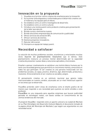  

Innovación en la propuesta
1. Visualbox es el primer centro creativo de enseñanza para la innovación.
2. Es la primer área dispuesta y conformada para el desarrollo creativo con
el material y los equipos para el efecto.
3. Se establece como un centro investigativo de desarrollo.
4. Se establece como un centro cultural.
5. Introduce una revista juvenil como producto creativo para presentación
de la labor que ejecuta.
6. Brinda cursos y seminarios nuevos.
7. Brinda soluciones empresariales de comunicación y publicidad.
8. Ofrece servicios de activación BTL
9. Ofrecer servicios de eventos.
10. Gestiona proyectos innovadores.
11. Ejecutar obra social.
12. Incorpora un equipo de trabajo juvenil.

Necesidad a satisfacer
La solución de muchos problemas sociales, económicos y emocionales muchas
veces depende del planteam iento resolutivo que le demos. Este
planteamiento involucra un proceso mental determinado por la capacidad
creativa de presentar nuevas ideas y soluciones aplicables y funcionales.
Enseñar a pensar creativamente es satisfacer una instinto básico humano por lo
tanto una necesidad general que permitirá un crecimiento mental y emocional en
todos los que participen. El ser creativo es una persona involucrada con los
problemas sociales, es capaz, practico, dinámico, ágil, determinado, productivo y
resolutivo. Emocionalmente el ser creativo es sociable y alegre.
El pensamiento creativo es un estimulo neuronal que genera redes
interconectadas en nuestro cerebro, alcanzado así un nivel intelectual superior
en las áreas que se desarrolle.
VisualBox pretende cubrir áreas de enseñanza como el diseño grafico de tal
manera que responde a una necesidad para quienes se siente atraídos a esta
profesión.
VisualBox es una respuesta para aquellas empresas que buscan publicidad
pensada en estrategias reales, con bases solidas en conocimientos de las
ultimas tendencias del mercado.

El proyecto VisualBox responde como un aporte cultural a la ciudad de Machala
en su Plan Estratégico de Desarrollo Cultural (Adjunto el documento tomado de
la pagina oficial del Municipio de Machala.), que según sus argumentos es una
necesidad social.

15

 

 
