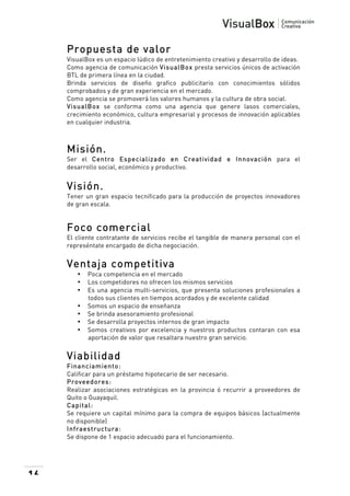  

Propuesta de valor
VisualBox es un espacio lúdico de entretenimiento creativo y desarrollo de ideas.
Como agencia de comunicación VisualBox presta servicios únicos de activación
BTL de primera línea en la ciudad.
Brinda servicios de diseño grafico publicitario con conocimientos sólidos
comprobados y de gran experiencia en el mercado.
Como agencia se promoverá los valores humanos y la cultura de obra social.
VisualBox se conforma como una agencia que genere lasos comerciales,
crecimiento económico, cultura empresarial y procesos de innovación aplicables
en cualquier industria.

Misión.
Ser el Centro Especializado en Creatividad e Innovación para el
desarrollo social, económico y productivo.

Visión.
Tener un gran espacio tecnificado para la producción de proyectos innovadores
de gran escala.

Foco comercial
El cliente contratante de servicios recibe el tangible de manera personal con el
represéntate encargado de dicha negociación.

Ventaja competitiva
•
•
•
•
•
•
•

Poca competencia en el mercado
Los competidores no ofrecen los mismos servicios
Es una agencia multi-servicios, que presenta soluciones profesionales a
todos sus clientes en tiempos acordados y de excelente calidad
Somos un espacio de enseñanza
Se brinda asesoramiento profesional
Se desarrolla proyectos internos de gran impacto
Somos creativos por excelencia y nuestros productos contaran con esa
aportación de valor que resaltara nuestro gran servicio.

Viabilidad
Financiam iento:
Calificar para un préstamo hipotecario de ser necesario.
Proveedores:
Realizar asociaciones estratégicas en la provincia ó recurrir a proveedores de
Quito o Guayaquil.
Capital:
Se requiere un capital mínimo para la compra de equipos básicos (actualmente
no disponible)
Infraestructura:
Se dispone de 1 espacio adecuado para el funcionamiento.

16

 

 