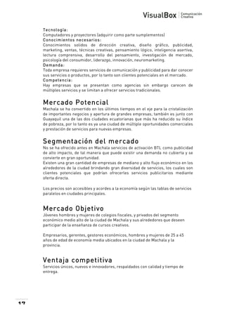  
Tecnología:
Computadores y proyectores (adquirir como parte sumplementos)
Conocim ientos necesarios:
Conocimientos solidos de dirección creativa, diseño gráfico, publicidad,
marketing, ventas, técnicas creativas, pensamiento lógico, inteligencia asertiva,
lectura comprensiva, desarrollo del pensamiento, investigación de mercado,
psicología del consumidor, liderazgo, innovación, neuromarketing.
Dem anda:
Toda empresa requieres servicios de comunicación y publicidad para dar conocer
sus servicios o productos, por lo tanto son clientes potenciales en el mercado.
Com petencia:
Hay empresas que se presentan como agencias sin embargo carecen de
múltiples servicios y se limitan a ofrecer servicios tradicionales.

Mercado Potencial
Machala se ha convertido en los últimos tiempos en el eje para la cristalización
de importantes negocios y apertura de grandes empresas; también es junto con
Guayaquil una de las dos ciudades ecuatorianas que más ha reducido su índice
de pobreza, por lo tanto es ya una ciudad de múltiple oportunidades comerciales
y prestación de servicios para nuevas empresas.

Segmentación del mercado
No se ha ofrecido antes en Machala servicios de activación BTL como publicidad
de alto impacto, de tal manera que puede existir una demanda no cubierta y se
convierte en gran oportunidad.
Existen una gran cantidad de empresas de mediano y alto flujo económico en los
alrededores de la ciudad brindando gran diversidad de servicios, los cuales son
clientes potenciales que podrían ofrecerles servicios publicitarios mediante
oferta directa.
Los precios son accesibles y acordes a la economía según las tablas de servicios
paralelos en ciudades principales.

Mercado Objetivo
Jóvenes hombres y mujeres de colegios fiscales, y privados del segmento
económico medio alto de la ciudad de Machala y sus alrededores que deseen
participar de la enseñanza de cursos creativos.
Empresarios, gerentes, gestores económicos, hombres y mujeres de 25 a 45
años de edad de economía media ubicados en la ciudad de Machala y la
provincia.

Ventaja competitiva
Servicios únicos, nuevos e innovadores, respaldados con calidad y tiempo de
entrega.

17

 

 