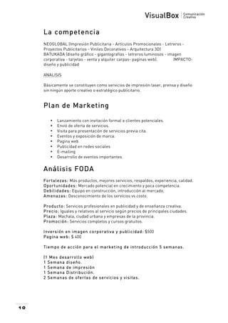  

La competencia
NEOGLOBAL (Impresión Publicitaria - Artículos Promocionales - Letreros Proyectos Publicitarios - Viniles Decorativos - Arquitectura 3D)
BATUKADA (diseño gráfico - gigantografías - letreros luminosos - imagen
corporativa - tarjetas - venta y alquiler carpas- paginas web).
IMPACTOdiseño y publicidad
ANALISIS
Básicamente se constituyen como servicios de impresión laser, prensa y diseño
sin ningún aporte creativo o estratégico publicitario.

Plan de Marketing
•
•
•
•
•
•
•
•

Lanzamiento con invitación formal a clientes potenciales.
Envió de oferta de servicios.
Visita para presentación de servicios previa cita.
Eventos y exposición de marca.
Pagina web
Publicidad en redes sociales
E-mailing
Desarrollo de eventos importantes.

Análisis FODA
Fortalezas: Más productos, mejores servicios, respaldos, experiencia, calidad.
Oportunidades: Mercado potencial en crecimiento y poca competencia.
Debilidades: Equipo en construcción, introducción al mercado.
Am enazas: Desconocimiento de los servicios vs costo.
Producto: Servicios profesionales en publicidad y de enseñanza creativa.
Precio: Iguales y relativos al servicio según precios de principales ciudades.
Plaza: Machala, ciudad urbana y empresas de la provincia.
Prom oción: Servicios completos y cursos gratuitos.
Inversión en im agen corporativa y publicidad: $500
Pagina web: $ 400
Tiem po de acción para el m arketing de introducción 5 sem anas.
(1 Mes desarrollo web)
1 Sem ana diseño.
1 Sem ana de im presión
1 Sem ana Distribución.
2 Sem anas de ofertas de servicios y visitas.

18

 

 