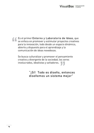  

Es el primer Entorno y Laboratorio de Ideas, que
se enfoca en promover y estimular proyectos creativos
para la innovación, todo desde un espacio dinámico,
abierto y dispuesto para el aprendizaje y la
comunicación de ideas novedosas.
Se busca culturalizar y promover el pensamiento
creativo y divergente de la sociedad, los seres
involucrados, idealistas y soñadores.

“¡Sí! Todo es diseño, entonces
diseñemos un sistema mejor”

2

 

 