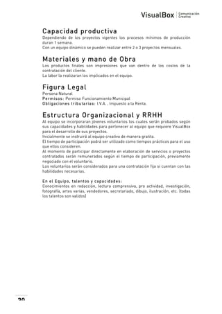  

Capacidad productiva
Dependiendo de los proyectos vigentes los procesos mínimos de producción
duran 1 semana.
Con un equipo dinámico se pueden realizar entre 2 o 3 proyectos mensuales.

Materiales y mano de Obra
Los productos finales son impresiones que van dentro de los costos de la
contratación del cliente.
La labor la realizaran los implicados en el equipo.

Figura Legal
Persona Natural
Perm isos: Permiso Funcionamiento Municipal
Obligaciones tributarias: I.V.A. , Impuesto a la Renta.

Estructura Organizacional y RRHH
Al equipo se incorporaran jóvenes voluntarios los cuales serán probados según
sus capacidades y habilidades para pertenecer al equipo que requiere VisualBox
para el desarrollo de sus proyectos.
Inicialmente se instruirá al equipo creativo de manera gratita.
El tiempo de participación podrá ser utilizado como tiempos prácticos para el uso
que ellos consideren.
Al momento de participar directamente en elaboración de servicios o proyectos
contratados serán remunerados según el tiempo de participación, previamente
negociado con el voluntario.
Los voluntarios serán considerados para una contratación fija si cuentan con las
habilidades necesarias.
En el Equipo, talentos y capacidades:
Conocimientos en redacción, lectura comprensiva, pro actividad, investigación,
fotografía, artes varias, vendedores, secretariado, dibujo, ilustración, etc. (todas
los talentos son validos)

20

 

 