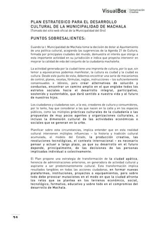  

PLAN ESTRATEGICO PARA EL DESARROLLO
CULTURAL DE LA MUNICIPALIDAD DE MACHALA
(Tomado del sitio web oficial de la Municipalidad del Oro)

PUNTOS SOBRESALIENTES:
Cuando la I. Municipalidad de Machala toma la decisión de dotar al Ayuntamiento
de una política cultural, acogiendo las sugerencias de la Agenda 21 de Cultura,
firmada por principales ciudades del mundo, demuestra el interés que otorga a
esta importante actividad en su jurisdicción e indica que proyecta intervenir en
mejorar la calidad de vida del conjunto de la ciudadanía machaleña.
La actividad generada por la ciudad tiene una impronta de cultura, por lo que, sin
temor a equivocarnos podemos manifestar, la cultura es ciudad y la ciudad es
cultura. Desde este punto de vista, debemos encontrar una serie de mecanismos
de control, planes, recetas, fórmulas, reglas, instrucciones – los suficientemente
consensuados e idóneos, para crear alternativas de solución y
conductas, encontrar un cam ino am plio en el que englobe todos los
estratos sociales hacia el desarrollo integral, participativo,
sostenido y sustentable, que dará sentido a nuestra vida y al futuro
de nuestros hijos.
Los ciudadanos y ciudadanas son, a la vez, creadores de cultura y consumidores,
por lo tanto, hay que considerar a las que nacen en la calle y en los espacios
públicos, como las múltiples prácticas culturales de la ciudadanía o las
propuestas de m uy pocos agentes y organizaciones culturales, o
incluso la dim ensión cultural de las actividades económ icas o
sociales que se generan en la urbe.
Planificar sobre esta circunstancias, implica entender que en esta realidad
cultural intervienen múltiples influencias – la historia y tradición cultural
acumulada, el modelo del Estado, la producción creativa, las
revoluciones tecnológicas, el contexto internacional – es necesario
pensar y actuar a largo plazo, ya que su desarrollo en el futuro
depende, principalm ente, de las decisiones de las personas
im plicadas individual o colectivam ente.
El Plan propone una estrategia de transformación de la ciudad apática,
herencia de administraciones anteriores, en generadora de actividad cultural y
aspirante a ser predominantemente cultural. Esta transformación implica
resultados tangibles en todas las acciones ciudadanas, en form ar nuevas
plataform as, instituciones, proyectos o equipam ientos, pero sobre
todo debe provocar m utaciones en el m odo en que la ciudad afronta
los retos que se plantea en los terrenos económ ico, social,
tecnológico, form ativo, educativo y sobre todo en el com prom iso del
desarrollo de Machala.

21

 

 