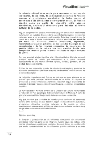  
La mirada cultural debe servir para recuperar el terreno de
los valores, de las ideas, de la innovación creativa a la hora de
ordenar el crecimiento económico, la lucha contra el
desempleo o las dificultades de integración social. El Plan se
concibe como un punto de encuentro entre agentes
económicos, sociales y culturales para delinear el futuro
cultural de la ciudad.
Hoy, los conglomerados sociales representativos y con personalidad en el ámbito
cultural, son las ciudades. Disponen de la capacidad para proyectar ecosistemas
culturales vivos y en permanente confrontación. Esta idea central de que la
ciudad es el espacio donde se cristaliza la cultura, necesita ser asum ida
por todas las instancias públicas (provinciales, regionales,
nacionales) para que los gobiernos de las ciudades dispongan de las
com petencias y de los recursos necesarios, de m anera que la
gestión pública de la cultura sea m ás efectiva. Desde esta
perspectiva, Machala puede incentivar su papel de capital cultural
de El Oro.
Con esta voluntad, el plan identifica a la I. Municipalidad de Machala, como el
principal agente de cambio, que transformará a la ciudad receptora
esencialmente de una intensa actividad agrícola, acuícola, ganadera, en una
ciudad del conocim iento.
El Plan ha sido construido a partir del diseño de estrategias y proyectos de
actuación, tenemos clara una visión de futuro o el escenario cultural deseado en
el contenido del plan.
La redacción y aprobación del Plan no es más que un paso adelante en un
proceso que debe continuar desarrollándose en el futuro. El conjunto de
propuestas y líneas estratégicas planteadas reclaman seguir disponiendo de
espacios de diálogo y cooperación entre agentes para convertirlas en realidades
tangibles.
La Municipalidad de Machala, a través de la Dirección de Cultura, ha impulsado
la redacción del Plan Estratégico de Desarrollo Cultural de Machala. A partir de
ahora, la responsabilidad de ejecutarlo debe ser una tarea compartida.
[…….]
Hay que recordar que la ciudad de Machala posee alrededor de doscientos
ochenta (280) barrios a los que debemos llegar con las actividades culturales,
prestaremos diferentes servicios culturales a la mayoría de ellos,
incentivaremos su creatividad artística, se volverán concientes de sus derechos y
obligaciones en relación a nuestra Institución.
[…….]
Objetivos generales
3.- Ampliar la participación de las diferentes instituciones que desarrollan
actividades culturales, para que se integren a nuestro equipo de trabajo, junto
con los intelectuales, académicos y artistas. Se puede tomar en consideración
que existe representatividad en los diferentes gremios artísticos y sectores

22

 

 