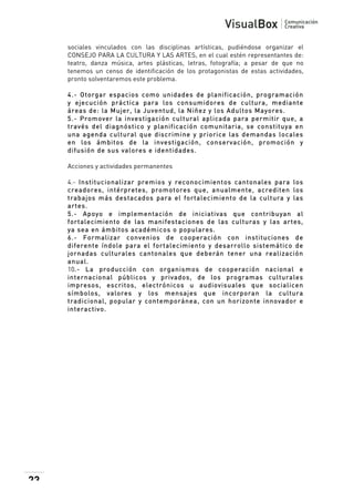  
sociales vinculados con las disciplinas artísticas, pudiéndose organizar el
CONSEJO PARA LA CULTURA Y LAS ARTES, en el cual estén representantes de:
teatro, danza música, artes plásticas, letras, fotografía; a pesar de que no
tenemos un censo de identificación de los protagonistas de estas actividades,
pronto solventaremos este problema.
4.- Otorgar espacios com o unidades de planificación, program ación
y ejecución práctica para los consum idores de cultura, m ediante
áreas de: la M ujer, la Juventud, la Niñez y los Adultos M ayores.
5.- Prom over la investigación cultural aplicada para perm itir que, a
través del diagnóstico y planificación com unitaria, se constituya en
una agenda cultural que discrim ine y priorice las dem andas locales
en los ám bitos de la investigación, conservación, prom oción y
difusión de sus valores e identidades.
Acciones y actividades permanentes
4.- Institucionalizar prem ios y reconocim ientos cantonales para los
creadores, intérpretes, prom otores que, anualm ente, acrediten los
trabajos m ás destacados para el fortalecim iento de la cultura y las
artes.
5.- Apoyo e im plem entación de iniciativas que contribuyan al
fortalecim iento de las m anifestaciones de las culturas y las artes,
ya sea en ám bitos académ icos o populares.
6.- Form alizar convenios de cooperación con instituciones de
diferente índole para el fortalecim iento y desarrollo sistem ático de
jornadas culturales cantonales que deberán tener una realización
anual.
10.- La producción con organism os de cooperación nacional e
internacional públicos y privados, de los program as culturales
im presos, escritos, electrónicos u audiovisuales que socialicen
sím bolos, valores y los m ensajes que incorporan la cultura
tradicional, popular y contem poránea, con un horizonte innovador e
interactivo.

23

 

 