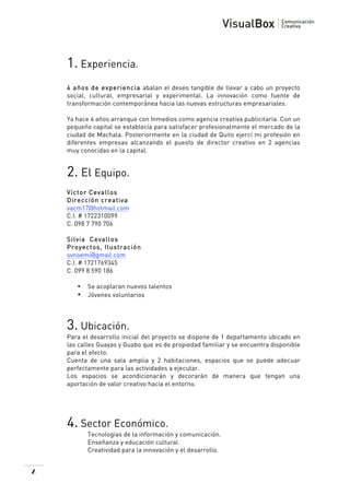  

1. Experiencia.
4 años de experiencia abalan el deseo tangible de llevar a cabo un proyecto
social, cultural, empresarial y experimental. La innovación como fuente de
transformación contemporánea hacia las nuevas estructuras empresariales.
Ya hace 4 años arranque con Inmedios como agencia creativa publicitaria. Con un
pequeño capital se establecía para satisfacer profesionalmente el mercado de la
ciudad de Machala. Posteriormente en la ciudad de Quito ejercí mi profesión en
diferentes empresas alcanzando el puesto de director creativo en 2 agencias
muy conocidas en la capital.

2. El Equipo.
Víctor Cevallos
Dirección creativa
vacm17@hotmail.com
C.I. # 1722310099
C. 098 7 790 706
Silvia Cevallos
Proyectos, Ilustración
svnoemi@gmail.com
C.I. # 1721769345
C. 099 8 590 186
•

•

Se acoplaran nuevos talentos
Jóvenes voluntarios

3. Ubicación.
Para el desarrollo inicial del proyecto se dispone de 1 departamento ubicado en
las calles Guayas y Guabo que es de propiedad familiar y se encuentra disponible
para el efecto.
Cuenta de una sala amplia y 2 habitaciones, espacios que se puede adecuar
perfectamente para las actividades a ejecutar.
Los espacios se acondicionarán y decorarán de manera que tengan una
aportación de valor creativo hacia el entorno.

4. Sector Económico.
Tecnologías de la información y comunicación.
Enseñanza y educación cultural.
Creatividad para la innovación y el desarrollo.

4

 

 
