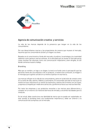  

Agencia de comunicación creativa y servicios
La vida de las marcas depende de la presencia que tengan en la vida de los
consumidores.
Por eso desarrollamos marcas y las proyectamos de manera que muevan el mercado,
hacemos que los consumidores actúen y lo hagan a su favor.
Basados en el conocimiento a fondo del mercado, el análisis, la estrategia y la creatividad
sabemos como generar marcas exitosas. A la velocidad que se mueve el mercado pocas
cosas resultan tan efectivas como una comunicación impactante y bien dirigida; es allí
donde comienza nuestro trabajo.
Branding
Más que un nombre, un logo o un slogan, la marca se funda como la percepción que las
personas tienen de una empresa o de un producto, a manera de la emoción, la imagen o
el mensaje que la gente concibe en su mente al pensar en esa marca.
Las marcas influyen en la vida de los consumidores, tanto en la decisión de compra como
en su estilo de vida, valores, hábitos y costumbres. El consumidor percibe la marca por la
manera en que relaciona en su mente los estímulos y valores de la misma con los suyos,
y expresa su empatía por medio de la atracción y preferencia hacia sus marcas favoritas.
Por tanto las empresas y sus productos necesitan a las marcas para diferenciarse y
competir en un entorno con menores barreras de entrada y crecientes facilidades para la
imitación.
En tal virtud, debe construirse una identidad de marca que no pueda ser suplantada; en
este sentido el branding tiene una fundamental importancia y debe ser anterior a la
comunicación de la empresa con el mercado.

7

 

 