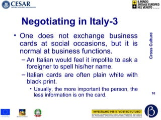 CrossCulture
10
Negotiating in Italy-3
• One does not exchange business
cards at social occasions, but it is
normal at business functions.
– An Italian would feel it impolite to ask a
foreigner to spell his/her name.
– Italian cards are often plain white with
black print.
• Usually, the more important the person, the
less information is on the card.
 
