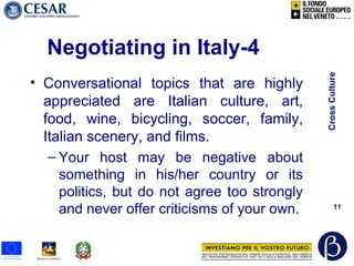 CrossCulture
11
Negotiating in Italy-4
• Conversational topics that are highly
appreciated are Italian culture, art,
food, wine, bicycling, soccer, family,
Italian scenery, and films.
– Your host may be negative about
something in his/her country or its
politics, but do not agree too strongly
and never offer criticisms of your own.
 