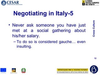 CrossCulture
12
Negotiating in Italy-5
• Never ask someone you have just
met at a social gathering about
his/her salary.
– To do so is considered gauche… even
insulting.
 