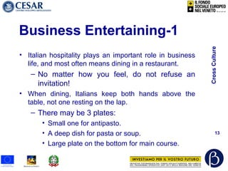 CrossCulture
13
Business Entertaining-1
• Italian hospitality plays an important role in business
life, and most often means dining in a restaurant.
– No matter how you feel, do not refuse an
invitation!
• When dining, Italians keep both hands above the
table, not one resting on the lap.
– There may be 3 plates:
• Small one for antipasto.
• A deep dish for pasta or soup.
• Large plate on the bottom for main course.
 