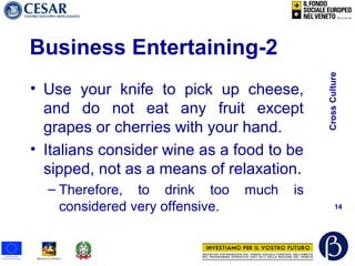 CrossCulture
14
Business Entertaining-2
• Use your knife to pick up cheese,
and do not eat any fruit except
grapes or cherries with your hand.
• Italians consider wine as a food to be
sipped, not as a means of relaxation.
– Therefore, to drink too much is
considered very offensive.
 