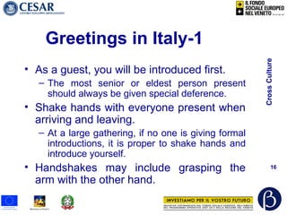 CrossCulture
16
Greetings in Italy-1
• As a guest, you will be introduced first.
– The most senior or eldest person present
should always be given special deference.
• Shake hands with everyone present when
arriving and leaving.
– At a large gathering, if no one is giving formal
introductions, it is proper to shake hands and
introduce yourself.
• Handshakes may include grasping the
arm with the other hand.
 