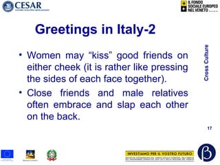 CrossCulture
17
Greetings in Italy-2
• Women may “kiss” good friends on
either cheek (it is rather like pressing
the sides of each face together).
• Close friends and male relatives
often embrace and slap each other
on the back.
 