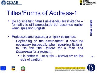 CrossCulture
18
Titles/Forms of Address-1
• Do not use first names unless you are invited to --
formality is still appreciated but becomes easier
when speaking English.
• Professors and doctors are highly esteemed.
– Depending on the environment, it could be
necessary (especially when speaking Italian)
to use the title Dottore for a man and
Dottoressa for a woman.
• It is better to use a title -- always err on the
side of caution.
 