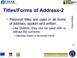 CrossCulture
19
Titles/Forms of Address-2
• Personal titles are used in all forms
of address, spoken and written.
– Like Dottore, they can be used with or
without the surname.
• Attorney Green is Avvocato Verdi.
 
