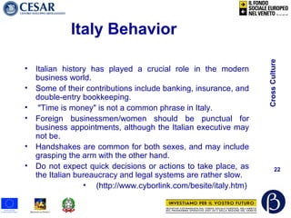 CrossCulture
22
Italy Behavior
• Italian history has played a crucial role in the modern
business world.
• Some of their contributions include banking, insurance, and
double-entry bookkeeping.
• "Time is money" is not a common phrase in Italy.
• Foreign businessmen/women should be punctual for
business appointments, although the Italian executive may
not be.
• Handshakes are common for both sexes, and may include
grasping the arm with the other hand.
• Do not expect quick decisions or actions to take place, as
the Italian bureaucracy and legal systems are rather slow.
• (http://www.cyborlink.com/besite/italy.htm)
 