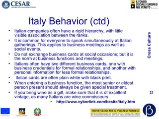 CrossCulture
23
Italy Behavior (ctd)
• Italian companies often have a rigid hierarchy, with little
visible association between the ranks.
• It is common for everyone to speak simultaneously at Italian
gatherings. This applies to business meetings as well as
social events.
• Do not exchange business cards at social occasions; but it is
the norm at business functions and meetings.
• Italians often have two different business cards, one with
business credentials for formal relationships, and another with
personal information for less formal relationships.
• Italian cards are often plain white with black print.
• When entering a business function, the most senior or eldest
person present should always be given special treatment.
• If you bring wine as a gift, make sure that it is of excellent
vintage, as many Italians are wine connoisseurs
• http://www.cyborlink.com/besite/italy.htm
 