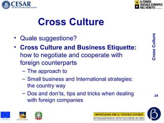CrossCulture
24
Cross Culture
• Quale suggestione?
• Cross Culture and Business Etiquette:
how to negotiate and cooperate with
foreign counterparts
– The approach to
– Small business and International strategies:
the country way
– Dos and don’ts, tips and tricks when dealing
with foreign companies
 
