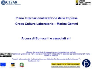 A cura di Bonucchi e associati srl
Questo documento è di supporto a una presentazione verbale.
I contenuti potrebbero non essere correttamente interpretati in assenza dei commenti di chi ne ha
curato la stesura.
This work is licensed under the Creative Commons Attribution-NonCommercial-NoDerivs License. To view a copy of
this license, visit http://creativecommons.org/licenses/by-nc-nd/3.0/
Piano Internazionalizzazione delle Imprese
Cross Culture Laboratorio – Marina Gemmi
 