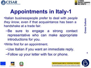 CrossCulture
5
Appointments in Italy-1
•Italian businesspeople prefer to deal with people
they know, even if that acquaintance has been a
handshake at a trade fair.
–Be sure to engage a strong contact
representative who can make appropriate
introductions for you.
•Write first for an appointment.
–Use Italian if you want an immediate reply.
–Follow up your letter with fax or phone.
 
