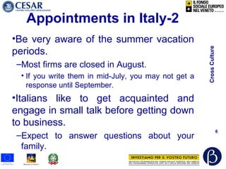 CrossCulture
6
Appointments in Italy-2
•Be very aware of the summer vacation
periods.
–Most firms are closed in August.
• If you write them in mid-July, you may not get a
response until September.
•Italians like to get acquainted and
engage in small talk before getting down
to business.
–Expect to answer questions about your
family.
 