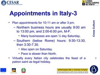 CrossCulture
7
Appointments in Italy-3
• Plan appointments for 10-11 am or after 3 pm.
– Northern business hours are usually 9:00 am
to 13:00 pm, and 2.00-6:00 pm, M-F.
• Many businesses are open ½ day Saturday.
– Southern (below Rome) hours: 9:30-13:30,
then 3:30-7.30.
• Also open on Saturday.
• Pace is slower than North.
• Virtually every Italian city celebrates the feast of a
patron saint as legal holiday.
 