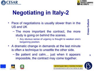 CrossCulture
9
Negotiating in Italy-2
• Pace of negotiations is usually slower than in the
US and UK
– The more important the contract, the more
study is going on behind the scenes.
• Any obvious sense of urgency is thought to weaken one’s
bargaining position.
• A dramatic change in demands at the last minute
is often a technique to unsettle the other side.
– Be patient and calm… just when it appears
impossible, the contract may come together.
 
