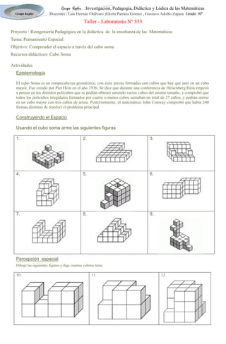 Taller - Laboratorio Nº 553<br />Proyecto : Reingeniería Pedagógica en la didáctica  de  la enseñanza de las  Matemáticas <br />Tema: Pensamiento Espacial   <br />Objetivo: Comprender el espacio a través del cubo soma <br />Recursos didácticos: Cubo Soma <br />Actividades<br />Epistemología <br />El cubo Soma es un rompecabezas geométrico, con siete piezas formadas con cubos que hay que unir en un cubo mayor. Fue creado por Piet Hein en el año 1936. Se dice que durante una conferencia de Heisenberg Hein empezó a pensar en los distintos policubos que se podían obtener uniendo varios cubos del mismo tamaño, y comprobó que todos los policubos irregulares formados por cuatro o menos cubos sumaban un total de 27 cubos, y podían unirse en un cubo mayor con tres cubos de arista. Posteriormente, el matemático John Conway comprobó que había 240 formas distintas de resolver el problema principal.<br />Construyendo el Espacio <br />Usando el cubo soma arme las siguientes figuras <br />1.2.3.4.5.6.7.8.9.<br />Percepción  espacial  <br />Dibuje las siguientes figuras y diga cuantos cubitos tiene.<br />10.11.12.<br />