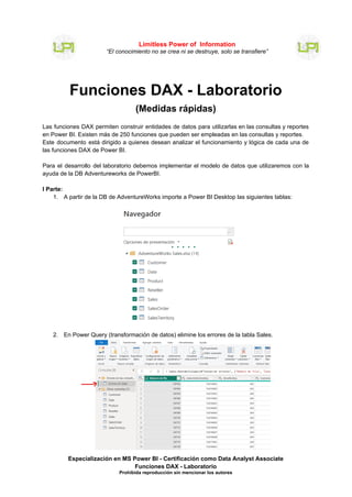 Funciones DAX - Laboratorio
(Medidas rápidas)
Las funciones DAX permiten construir entidades de datos para utilizarlas en las consultas y reportes
en Power BI. Existen más de 250 funciones que pueden ser empleadas en las consultas y reportes.
Este documento está dirigido a quienes desean analizar el funcionamiento y lógica de cada una de
las funciones DAX de Power BI.
Para el desarrollo del laboratorio debemos implementar el modelo de datos que utilizaremos con la
ayuda de la DB Adventureworks de PowerBI.
I Parte:
1. A partir de la DB de AdventureWorks importe a Power BI Desktop las siguientes tablas:
2. En Power Query (transformación de datos) elimine los errores de la tabla Sales.
Especialización en MS Power BI - Certificación como Data Analyst Associate
Funciones DAX - Laboratorio
Prohibida reproducción sin mencionar los autores
Limitless Power of Information
“El conocimiento no se crea ni se destruye, solo se transfiere”
 