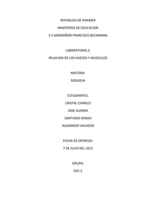 REPUBLICA DE PANAMÁ

     MINISTERIO DE EDUCACION

C.E.MONSEÑOR FRANCISCO BECKMANN



         LABORATORIO 2:

RELACION DE LOS HUESOS Y MUSCULOS



            MATERIA:

            BIOLOGIA



          ESTUDIANTES:

         CRISTAL CHARLES

           JOSE GUERRA

        SANTIAGO HENAO

       ALEXANDER SAUSEDO



        FECHA DE ENTREGA:

        7 DE JULIO DEL 2012



             GRUPO:

              XIIC-5
 