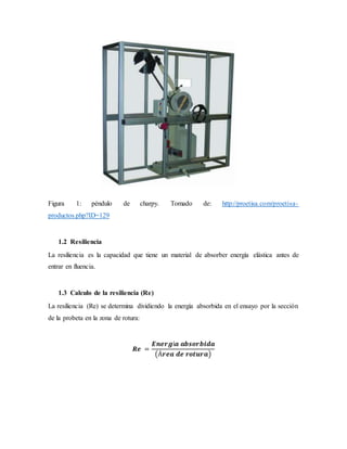 Figura 1: péndulo de charpy. Tomado de: http://proetisa.com/proetisa-
productos.php?ID=129
1.2 Resiliencia
La resiliencia es la capacidad que tiene un material de absorber energía elástica antes de
entrar en fluencia.
1.3 Calculo de la resiliencia (Re)
La resiliencia (Re) se determina dividiendo la energía absorbida en el ensayo por la sección
de la probeta en la zona de rotura:
𝑹𝒆 =
𝑬𝒏𝒆𝒓𝒈í𝒂 𝒂𝒃𝒔𝒐𝒓𝒃𝒊𝒅𝒂
(Á𝒓𝒆𝒂 𝒅𝒆 𝒓𝒐𝒕𝒖𝒓𝒂)
 